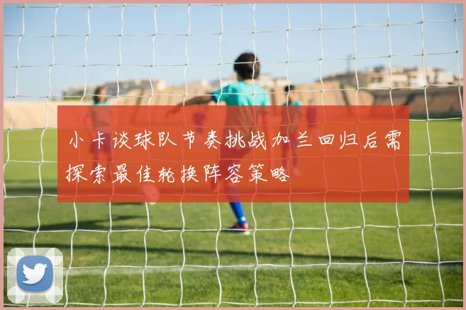 小卡谈球队节奏挑战加兰回归后需探索最佳轮换阵容策略