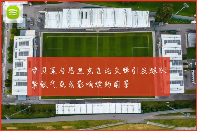 登贝莱与恩里克言论交锋引发球队紧张气氛或影响续约前景