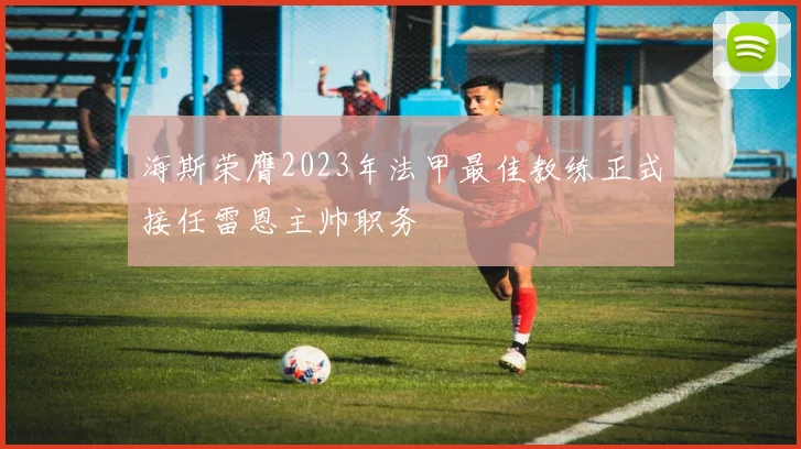 海斯荣膺2023年法甲最佳教练正式接任雷恩主帅职务