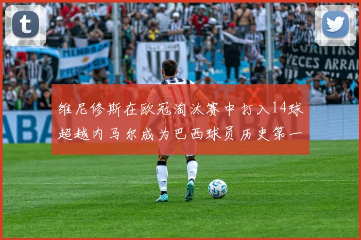 维尼修斯在欧冠淘汰赛中打入14球超越内马尔成为巴西球员历史第一人