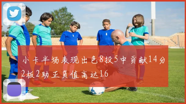小卡半场表现出色8投5中贡献14分2板2助正负值高达16