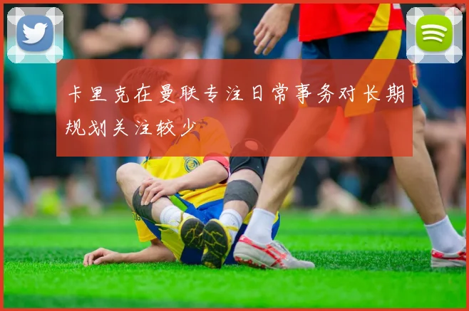 卡里克在曼联专注日常事务对长期规划关注较少