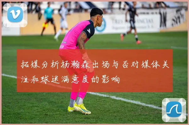 拓媒分析杨瀚森出场与否对媒体关注和球迷满意度的影响