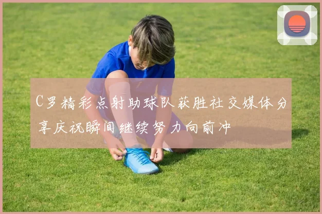 C罗精彩点射助球队获胜社交媒体分享庆祝瞬间继续努力向前冲