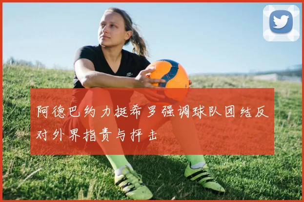 阿德巴约力挺希罗强调球队团结反对外界指责与抨击