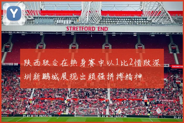 陕西联合在热身赛中以1比2惜败深圳新鹏城展现出顽强拼搏精神