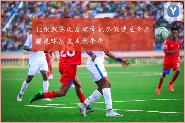 北伦敦德比后埃泽状态低迷至今未能进球助攻表现平平