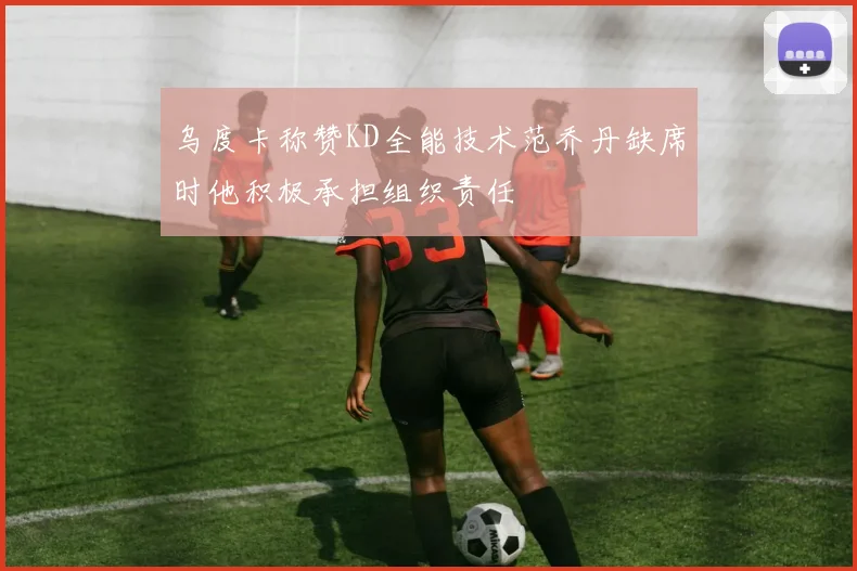 乌度卡称赞KD全能技术范乔丹缺席时他积极承担组织责任
