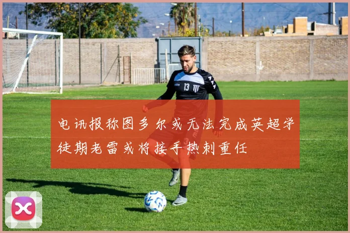 电讯报称图多尔或无法完成英超学徒期老雷或将接手热刺重任