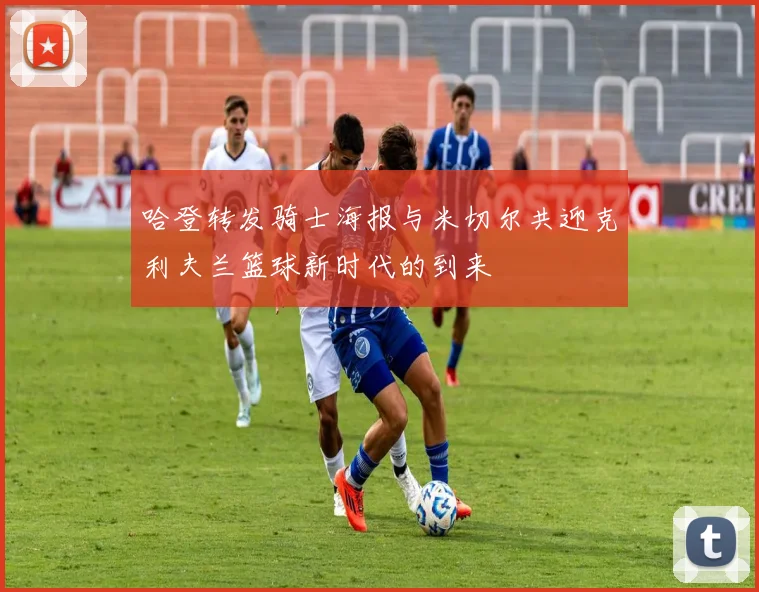 哈登转发骑士海报与米切尔共迎克利夫兰篮球新时代的到来