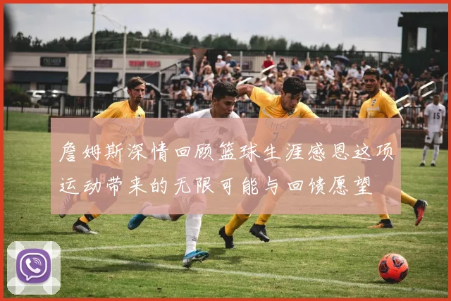 詹姆斯深情回顾篮球生涯感恩这项运动带来的无限可能与回馈愿望
