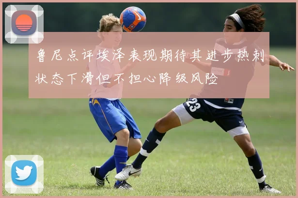 鲁尼点评埃泽表现期待其进步热刺状态下滑但不担心降级风险