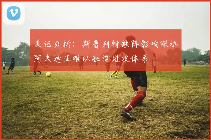 美记分析：斯普利特缺阵影响深远阿夫迪亚难以独撑进攻体系