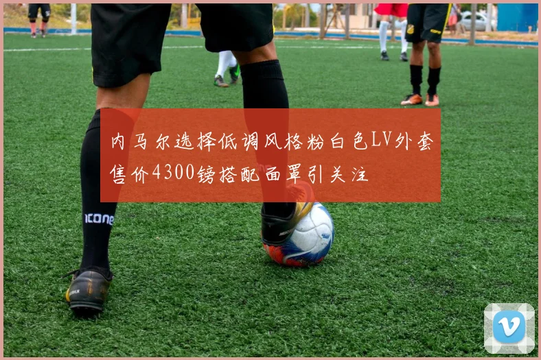 内马尔选择低调风格粉白色LV外套售价4300镑搭配面罩引关注