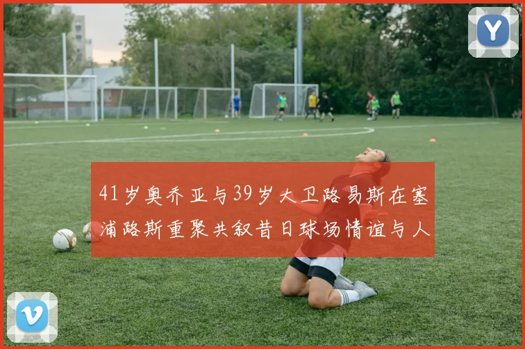 41岁奥乔亚与39岁大卫路易斯在塞浦路斯重聚共叙昔日球场情谊与人生故事