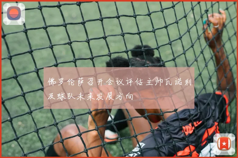 佛罗伦萨召开会议评估主帅瓦诺利及球队未来发展方向