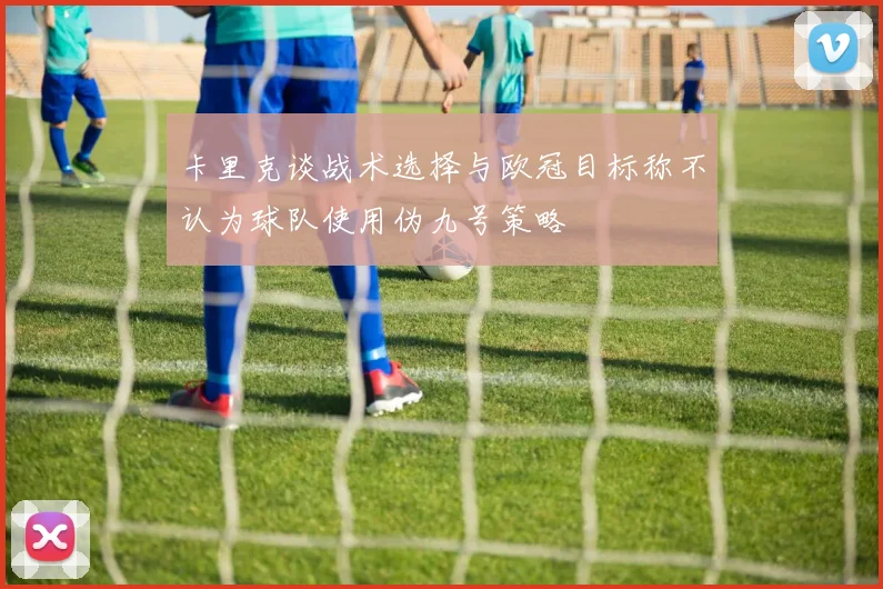 卡里克谈战术选择与欧冠目标称不认为球队使用伪九号策略