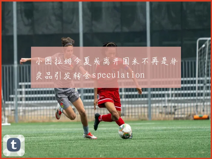 小图拉姆今夏或离开国米不再是非卖品引发转会speculation
