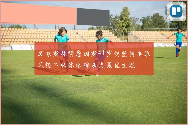 皮尔斯称赞詹姆斯41岁仍坚持老派风格不轮休堪称历史最佳生涯