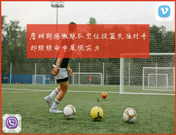 詹姆斯感慨球队空位投篮失准对手却频频命中展现实力