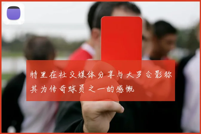 特里在社交媒体分享与大罗合影称其为传奇球员之一的感慨