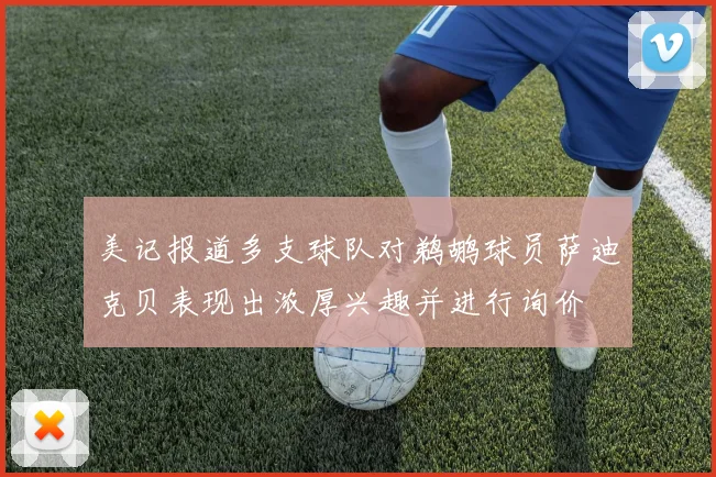 美记报道多支球队对鹈鹕球员萨迪克贝表现出浓厚兴趣并进行询价