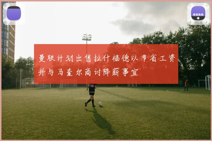 曼联计划出售拉什福德以节省工资并与马奎尔商讨降薪事宜