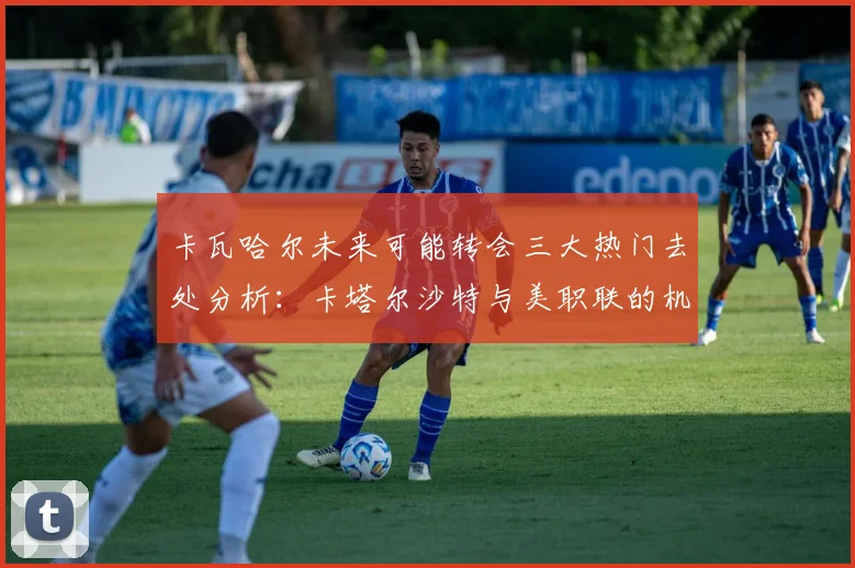卡瓦哈尔未来可能转会三大热门去处分析：卡塔尔沙特与美职联的机会