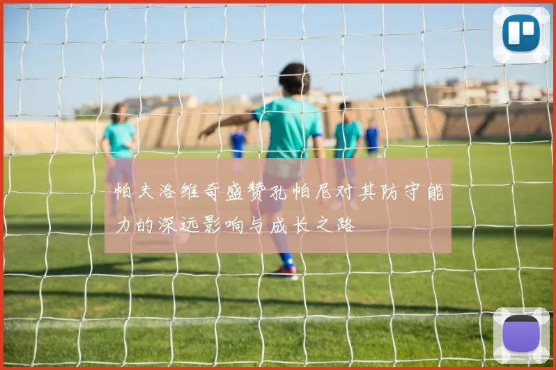帕夫洛维奇盛赞孔帕尼对其防守能力的深远影响与成长之路