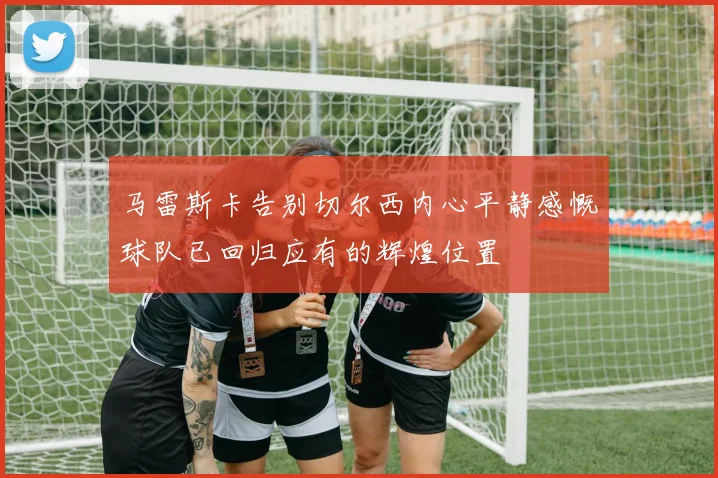 马雷斯卡告别切尔西内心平静感慨球队已回归应有的辉煌位置